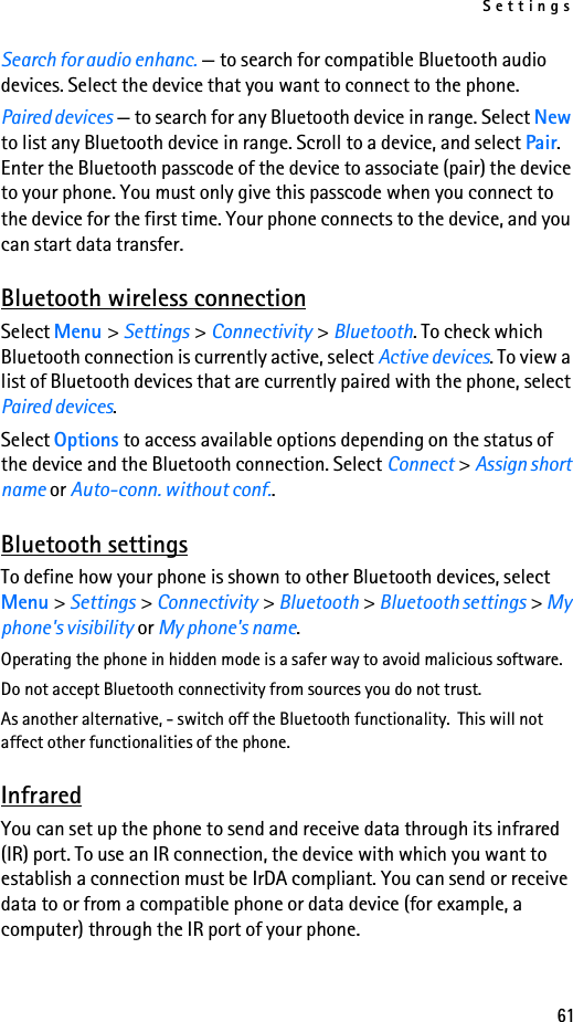 Settings61Search for audio enhanc. — to search for compatible Bluetooth audio devices. Select the device that you want to connect to the phone.Paired devices — to search for any Bluetooth device in range. Select New to list any Bluetooth device in range. Scroll to a device, and select Pair. Enter the Bluetooth passcode of the device to associate (pair) the device to your phone. You must only give this passcode when you connect to the device for the first time. Your phone connects to the device, and you can start data transfer.Bluetooth wireless connectionSelect Menu &gt; Settings &gt; Connectivity &gt; Bluetooth. To check which Bluetooth connection is currently active, select Active devices. To view a list of Bluetooth devices that are currently paired with the phone, select Paired devices.Select Options to access available options depending on the status of the device and the Bluetooth connection. Select Connect &gt; Assign short name or Auto-conn. without conf..Bluetooth settingsTo define how your phone is shown to other Bluetooth devices, select Menu &gt; Settings &gt; Connectivity &gt; Bluetooth &gt; Bluetooth settings &gt; My phone&apos;s visibility or My phone&apos;s name.Operating the phone in hidden mode is a safer way to avoid malicious software.Do not accept Bluetooth connectivity from sources you do not trust.As another alternative, - switch off the Bluetooth functionality.  This will not affect other functionalities of the phone.InfraredYou can set up the phone to send and receive data through its infrared (IR) port. To use an IR connection, the device with which you want to establish a connection must be IrDA compliant. You can send or receive data to or from a compatible phone or data device (for example, a computer) through the IR port of your phone.