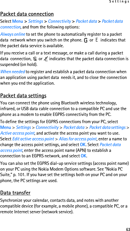 Settings63Packet data connectionSelect Menu &gt; Settings &gt; Connectivity &gt; Packet data &gt; Packet data connection, and from the following options:Always online to set the phone to automatically register to a packet data  network when you switch on the phone.   or   indicates that the packet data service is available.If you receive a call or a text message, or make a call during a packet data  connection,   or   indicates that the packet data connection is suspended (on hold).When needed to register and establish a packet data connection when an application using packet data  needs it, and to close the connection when you end the application.Packet data settingsYou can connect the phone using Bluetooth wireless technology, infrared, or USB data cable connection to a compatible PC and use the phone as a modem to enable EGPRS connectivity from the PC.To define the settings for EGPRS connections from your PC, select Menu &gt; Settings &gt; Connectivity &gt; Packet data &gt; Packet data settings &gt; Active access point, and activate the access point you want to use. Select Edit active access point &gt; Alias for access point, enter a name to change the access point settings, and select OK. Select Packet data access point, enter the access point name (APN) to establish a connection to an EGPRS network, and select OK.You can also set the EGPRS dial-up service settings (access point name) on your PC using the Nokia Modem Options software. See “Nokia PC Suite,” p. 101. If you have set the settings both on your PC and on your phone, the PC settings are used.Data transferSynchronize your calendar, contacts data, and notes with another compatible device (for example, a mobile phone), a compatible PC, or a remote Internet server (network service).