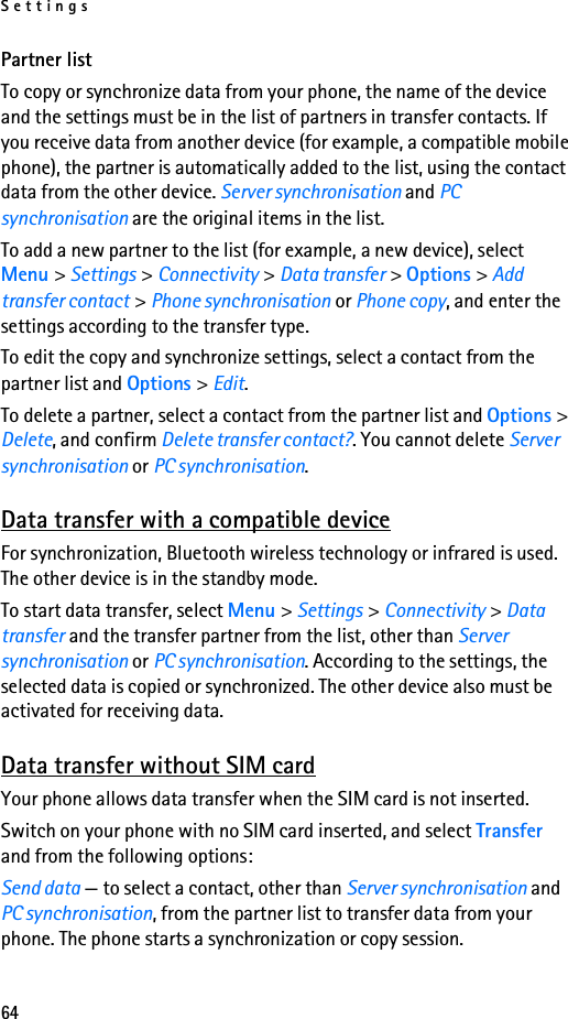 Settings64Partner listTo copy or synchronize data from your phone, the name of the device and the settings must be in the list of partners in transfer contacts. If you receive data from another device (for example, a compatible mobile phone), the partner is automatically added to the list, using the contact data from the other device. Server synchronisation and PC synchronisation are the original items in the list.To add a new partner to the list (for example, a new device), select Menu &gt; Settings &gt; Connectivity &gt; Data transfer &gt; Options &gt; Add transfer contact &gt; Phone synchronisation or Phone copy, and enter the settings according to the transfer type.To edit the copy and synchronize settings, select a contact from the partner list and Options &gt; Edit.To delete a partner, select a contact from the partner list and Options &gt; Delete, and confirm Delete transfer contact?. You cannot delete Server synchronisation or PC synchronisation.Data transfer with a compatible deviceFor synchronization, Bluetooth wireless technology or infrared is used. The other device is in the standby mode.To start data transfer, select Menu &gt; Settings &gt; Connectivity &gt; Data transfer and the transfer partner from the list, other than Server synchronisation or PC synchronisation. According to the settings, the selected data is copied or synchronized. The other device also must be activated for receiving data.Data transfer without SIM cardYour phone allows data transfer when the SIM card is not inserted.Switch on your phone with no SIM card inserted, and select Transfer and from the following options:Send data — to select a contact, other than Server synchronisation and PC synchronisation, from the partner list to transfer data from your phone. The phone starts a synchronization or copy session.