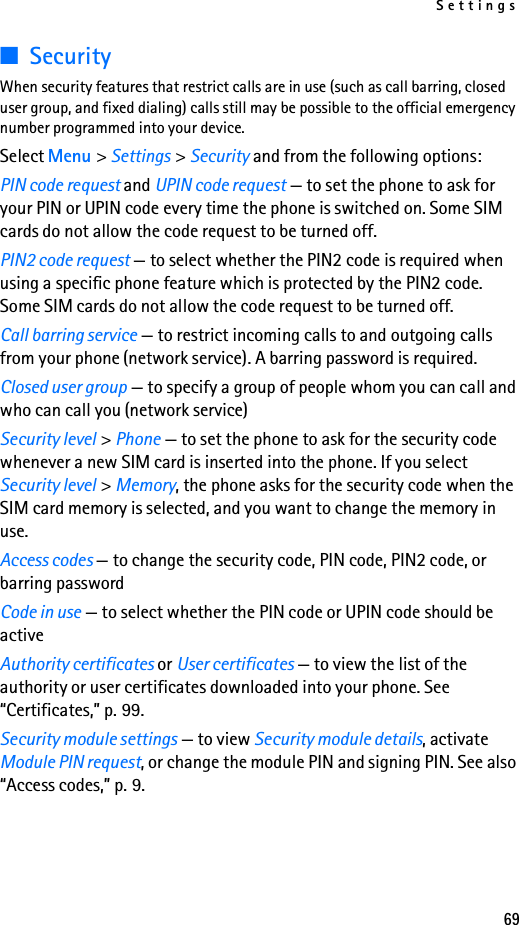 Settings69■SecurityWhen security features that restrict calls are in use (such as call barring, closed user group, and fixed dialing) calls still may be possible to the official emergency number programmed into your device.Select Menu &gt; Settings &gt; Security and from the following options:PIN code request and UPIN code request — to set the phone to ask for your PIN or UPIN code every time the phone is switched on. Some SIM cards do not allow the code request to be turned off.PIN2 code request — to select whether the PIN2 code is required when using a specific phone feature which is protected by the PIN2 code. Some SIM cards do not allow the code request to be turned off.Call barring service — to restrict incoming calls to and outgoing calls from your phone (network service). A barring password is required.Closed user group — to specify a group of people whom you can call and who can call you (network service)Security level &gt; Phone — to set the phone to ask for the security code whenever a new SIM card is inserted into the phone. If you select Security level &gt; Memory, the phone asks for the security code when the SIM card memory is selected, and you want to change the memory in use.Access codes — to change the security code, PIN code, PIN2 code, or barring passwordCode in use — to select whether the PIN code or UPIN code should be activeAuthority certificates or User certificates — to view the list of the authority or user certificates downloaded into your phone. See “Certificates,” p. 99.Security module settings — to view Security module details, activate Module PIN request, or change the module PIN and signing PIN. See also “Access codes,” p. 9.