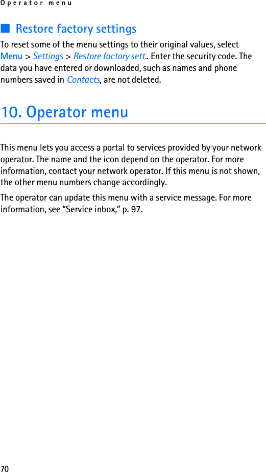 Operator menu70■Restore factory settingsTo reset some of the menu settings to their original values, select Menu &gt; Settings &gt; Restore factory sett.. Enter the security code. The data you have entered or downloaded, such as names and phone numbers saved in Contacts, are not deleted.10. Operator menuThis menu lets you access a portal to services provided by your network operator. The name and the icon depend on the operator. For more information, contact your network operator. If this menu is not shown, the other menu numbers change accordingly.The operator can update this menu with a service message. For more information, see “Service inbox,” p. 97.