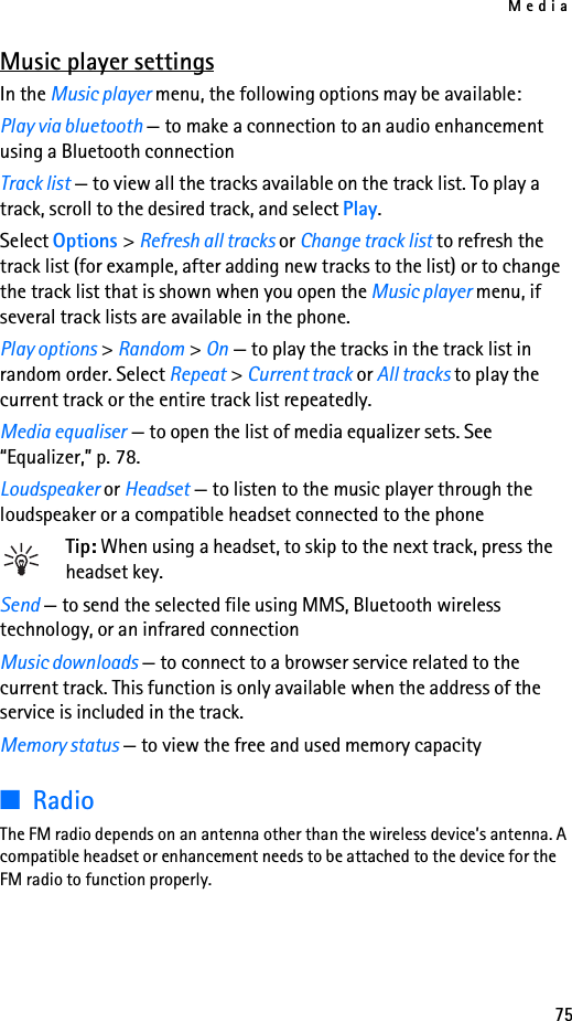 Media75Music player settingsIn the Music player menu, the following options may be available:Play via bluetooth — to make a connection to an audio enhancement using a Bluetooth connectionTrack list — to view all the tracks available on the track list. To play a track, scroll to the desired track, and select Play.Select Options &gt; Refresh all tracks or Change track list to refresh the track list (for example, after adding new tracks to the list) or to change the track list that is shown when you open the Music player menu, if several track lists are available in the phone.Play options &gt; Random &gt; On — to play the tracks in the track list in random order. Select Repeat &gt; Current track or All tracks to play the current track or the entire track list repeatedly.Media equaliser — to open the list of media equalizer sets. See “Equalizer,” p. 78.Loudspeaker or Headset — to listen to the music player through the loudspeaker or a compatible headset connected to the phoneTip: When using a headset, to skip to the next track, press the headset key.Send — to send the selected file using MMS, Bluetooth wireless technology, or an infrared connectionMusic downloads — to connect to a browser service related to the current track. This function is only available when the address of the service is included in the track.Memory status — to view the free and used memory capacity■RadioThe FM radio depends on an antenna other than the wireless device’s antenna. A compatible headset or enhancement needs to be attached to the device for the FM radio to function properly.
