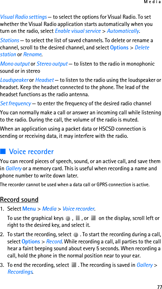 Media77Visual Radio settings — to select the options for Visual Radio. To set whether the Visual Radio application starts automatically when you turn on the radio, select Enable visual service &gt; Automatically.Stations — to select the list of saved channels. To delete or rename a channel, scroll to the desired channel, and select Options &gt; Delete station or Rename.Mono output or Stereo output — to listen to the radio in monophonic sound or in stereoLoudspeaker or Headset — to listen to the radio using the loudspeaker or headset. Keep the headset connected to the phone. The lead of the headset functions as the radio antenna.Set frequency — to enter the frequency of the desired radio channelYou can normally make a call or answer an incoming call while listening to the radio. During the call, the volume of the radio is muted.When an application using a packet data or HSCSD connection is sending or receiving data, it may interfere with the radio.■Voice recorderYou can record pieces of speech, sound, or an active call, and save them in Gallery or a memory card. This is useful when recording a name and phone number to write down later.The recorder cannot be used when a data call or GPRS connection is active.Record sound1. Select Menu &gt; Media &gt; Voice recorder.To use the graphical keys  ,  , or   on the display, scroll left or right to the desired key, and select it.2. To start the recording, select  . To start the recording during a call, select Options &gt; Record. While recording a call, all parties to the call hear a faint beeping sound about every 5 seconds. When recording a call, hold the phone in the normal position near to your ear.3. To end the recording, select  . The recording is saved in Gallery &gt; Recordings.