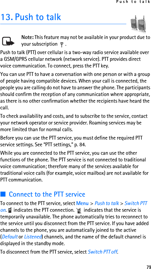 Push to talk7913. Push to talkNote: This feature may not be available in your product due to your subscription  .Push to talk (PTT) over cellular is a two-way radio service available over a GSM/GPRS cellular network (network service). PTT provides direct voice communication. To connect, press the PTT key.You can use PTT to have a conversation with one person or with a group of people having compatible devices. When your call is connected, the people you are calling do not have to answer the phone. The participants should confirm the reception of any communication where appropriate, as there is no other confirmation whether the recipients have heard the call.To check availability and costs, and to subscribe to the service, contact your network operator or service provider. Roaming services may be more limited than for normal calls.Before you can use the PTT service, you must define the required PTT service settings. See “PTT settings,” p. 84.While you are connected to the PTT service, you can use the other functions of the phone. The PTT service is not connected to traditional voice communication; therefore many of the services available for traditional voice calls (for example, voice mailbox) are not available for PTT communication.■Connect to the PTT serviceTo connect to the PTT service, select Menu &gt; Push to talk &gt; Switch PTT on.   indicates the PTT connection.   indicates that the service is temporarily unavailable. The phone automatically tries to reconnect to the service until you disconnect from the PTT service. If you have added channels to the phone, you are automatically joined to the active (Default or Listened) channels, and the name of the default channel is displayed in the standby mode.To disconnect from the PTT service, select Switch PTT off.