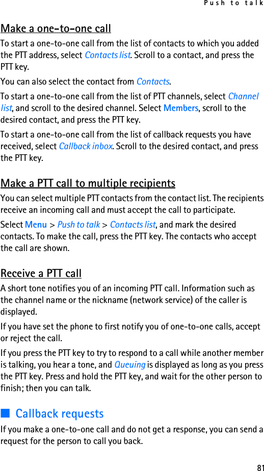Push to talk81Make a one-to-one callTo start a one-to-one call from the list of contacts to which you added the PTT address, select Contacts list. Scroll to a contact, and press the PTT key.You can also select the contact from Contacts.To start a one-to-one call from the list of PTT channels, select Channel list, and scroll to the desired channel. Select Members, scroll to the desired contact, and press the PTT key.To start a one-to-one call from the list of callback requests you have received, select Callback inbox. Scroll to the desired contact, and press the PTT key.Make a PTT call to multiple recipientsYou can select multiple PTT contacts from the contact list. The recipients receive an incoming call and must accept the call to participate.Select Menu &gt; Push to talk &gt; Contacts list, and mark the desired contacts. To make the call, press the PTT key. The contacts who accept the call are shown.Receive a PTT callA short tone notifies you of an incoming PTT call. Information such as the channel name or the nickname (network service) of the caller is displayed.If you have set the phone to first notify you of one-to-one calls, accept or reject the call.If you press the PTT key to try to respond to a call while another member is talking, you hear a tone, and Queuing is displayed as long as you press the PTT key. Press and hold the PTT key, and wait for the other person to finish; then you can talk.■Callback requestsIf you make a one-to-one call and do not get a response, you can send a request for the person to call you back.