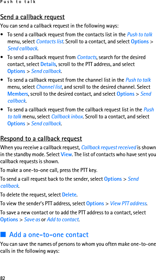 Push to talk82Send a callback requestYou can send a callback request in the following ways:• To send a callback request from the contacts list in the Push to talk menu, select Contacts list. Scroll to a contact, and select Options &gt; Send callback.• To send a callback request from Contacts, search for the desired contact, select Details, scroll to the PTT address, and select Options &gt; Send callback.• To send a callback request from the channel list in the Push to talk menu, select Channel list, and scroll to the desired channel. Select Members, scroll to the desired contact, and select Options &gt; Send callback.• To send a callback request from the callback request list in the Push to talk menu, select Callback inbox. Scroll to a contact, and select Options &gt; Send callback.Respond to a callback requestWhen you receive a callback request, Callback request received is shown in the standby mode. Select View. The list of contacts who have sent you callback requests is shown.To make a one-to-one call, press the PTT key.To send a call request back to the sender, select Options &gt; Send callback.To delete the request, select Delete.To view the sender&apos;s PTT address, select Options &gt; View PTT address.To save a new contact or to add the PTT address to a contact, select Options &gt; Save as or Add to contact.■Add a one-to-one contactYou can save the names of persons to whom you often make one-to-one calls in the following ways: