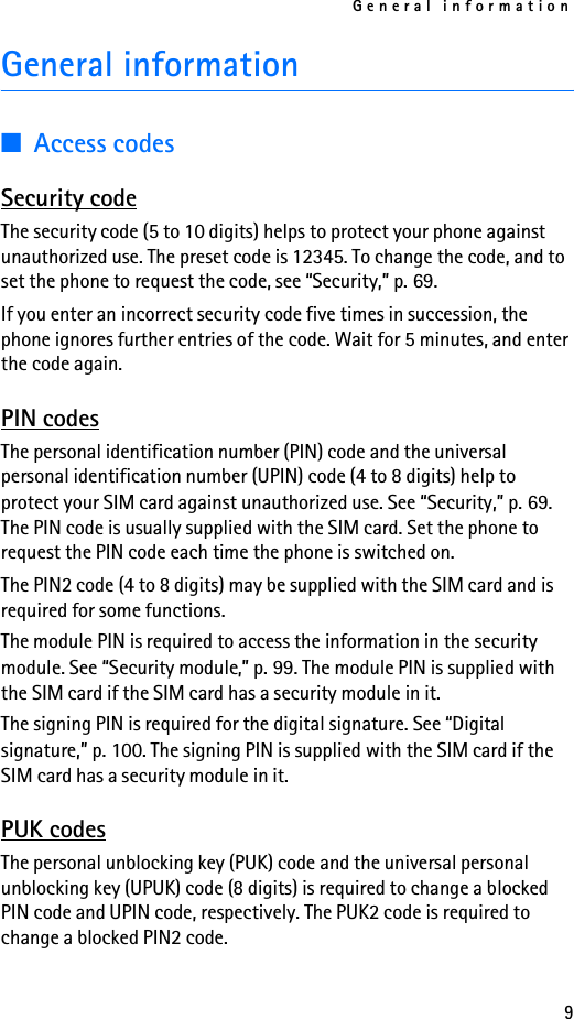 General information9General information■Access codesSecurity codeThe security code (5 to 10 digits) helps to protect your phone against unauthorized use. The preset code is 12345. To change the code, and to set the phone to request the code, see “Security,” p. 69. If you enter an incorrect security code five times in succession, the phone ignores further entries of the code. Wait for 5 minutes, and enter the code again.PIN codesThe personal identification number (PIN) code and the universal personal identification number (UPIN) code (4 to 8 digits) help to protect your SIM card against unauthorized use. See “Security,” p. 69. The PIN code is usually supplied with the SIM card. Set the phone to request the PIN code each time the phone is switched on.The PIN2 code (4 to 8 digits) may be supplied with the SIM card and is required for some functions.The module PIN is required to access the information in the security module. See “Security module,” p. 99. The module PIN is supplied with the SIM card if the SIM card has a security module in it.The signing PIN is required for the digital signature. See “Digital signature,” p. 100. The signing PIN is supplied with the SIM card if the SIM card has a security module in it.PUK codesThe personal unblocking key (PUK) code and the universal personal unblocking key (UPUK) code (8 digits) is required to change a blocked PIN code and UPIN code, respectively. The PUK2 code is required to change a blocked PIN2 code.