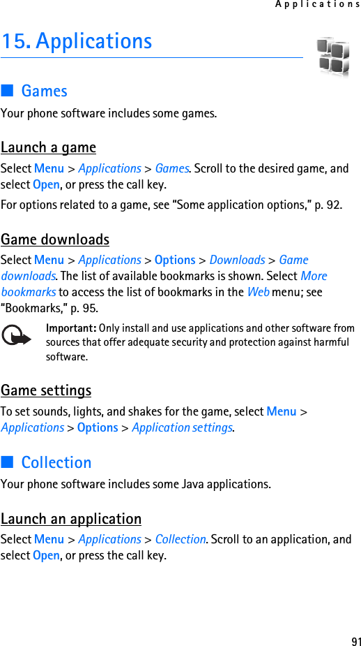 Applications9115. Applications■GamesYour phone software includes some games. Launch a gameSelect Menu &gt; Applications &gt; Games. Scroll to the desired game, and select Open, or press the call key.For options related to a game, see “Some application options,” p. 92.Game downloadsSelect Menu &gt; Applications &gt; Options &gt; Downloads &gt; Game downloads. The list of available bookmarks is shown. Select More bookmarks to access the list of bookmarks in the Web menu; see “Bookmarks,” p. 95.Important: Only install and use applications and other software from sources that offer adequate security and protection against harmful software.Game settingsTo set sounds, lights, and shakes for the game, select Menu &gt; Applications &gt; Options &gt; Application settings.■CollectionYour phone software includes some Java applications. Launch an applicationSelect Menu &gt; Applications &gt; Collection. Scroll to an application, and select Open, or press the call key.