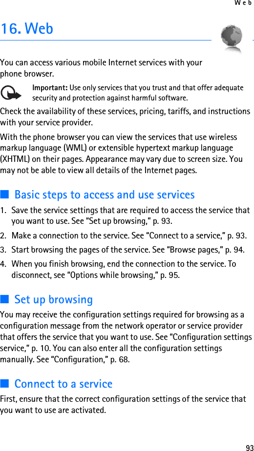 Web9316. WebYou can access various mobile Internet services with your phone browser. Important: Use only services that you trust and that offer adequate security and protection against harmful software.Check the availability of these services, pricing, tariffs, and instructions with your service provider. With the phone browser you can view the services that use wireless markup language (WML) or extensible hypertext markup language (XHTML) on their pages. Appearance may vary due to screen size. You may not be able to view all details of the Internet pages. ■Basic steps to access and use services1. Save the service settings that are required to access the service that you want to use. See “Set up browsing,” p. 93.2. Make a connection to the service. See “Connect to a service,” p. 93.3. Start browsing the pages of the service. See “Browse pages,” p. 94.4. When you finish browsing, end the connection to the service. To disconnect, see “Options while browsing,” p. 95.■Set up browsingYou may receive the configuration settings required for browsing as a configuration message from the network operator or service provider that offers the service that you want to use. See “Configuration settings service,” p. 10. You can also enter all the configuration settings manually. See “Configuration,” p. 68.■Connect to a serviceFirst, ensure that the correct configuration settings of the service that you want to use are activated.