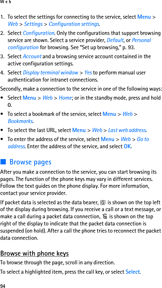 Web941. To select the settings for connecting to the service, select Menu &gt; Web &gt; Settings &gt; Configuration settings.2. Select Configuration. Only the configurations that support browsing service are shown. Select a service provider, Default, or Personal configuration for browsing. See “Set up browsing,” p. 93.3. Select Account and a browsing service account contained in the active configuration settings.4. Select Display terminal window &gt; Yes to perform manual user authentication for intranet connections.Secondly, make a connection to the service in one of the following ways:• Select Menu &gt; Web &gt; Home; or in the standby mode, press and hold 0.• To select a bookmark of the service, select Menu &gt; Web &gt; Bookmarks.• To select the last URL, select Menu &gt; Web &gt; Last web address.• To enter the address of the service, select Menu &gt; Web &gt; Go to address. Enter the address of the service, and select OK.■Browse pagesAfter you make a connection to the service, you can start browsing its pages. The function of the phone keys may vary in different services. Follow the text guides on the phone display. For more information, contact your service provider.If packet data is selected as the data bearer,   is shown on the top left of the display during browsing. If you receive a call or a text message, or make a call during a packet data connection,   is shown on the top right of the display to indicate that the packet data connection is suspended (on hold). After a call the phone tries to reconnect the packet data connection.Browse with phone keysTo browse through the page, scroll in any direction.To select a highlighted item, press the call key, or select Select.