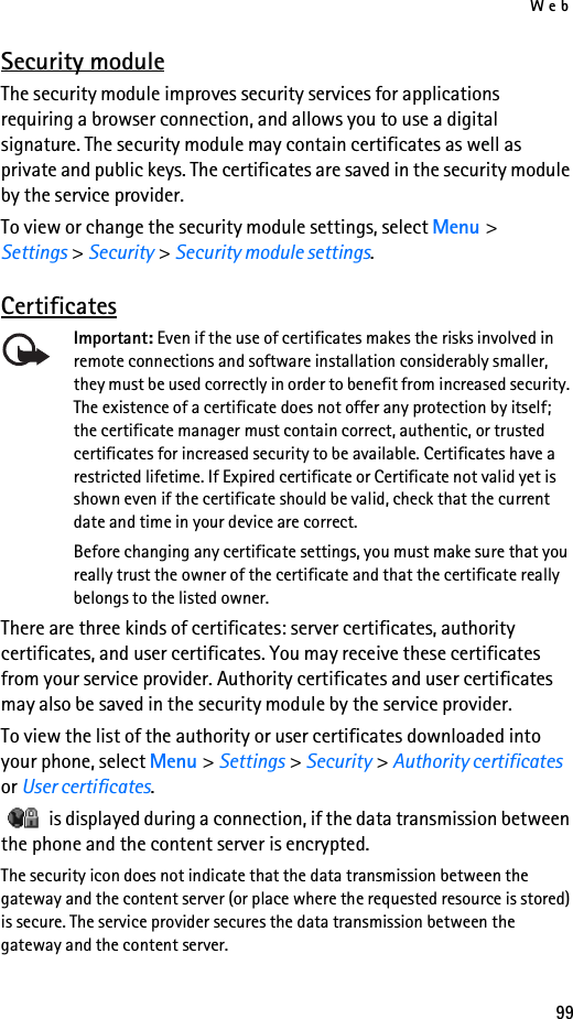 Web99Security moduleThe security module improves security services for applications requiring a browser connection, and allows you to use a digital signature. The security module may contain certificates as well as private and public keys. The certificates are saved in the security module by the service provider.To view or change the security module settings, select Menu &gt; Settings &gt; Security &gt; Security module settings. CertificatesImportant: Even if the use of certificates makes the risks involved in remote connections and software installation considerably smaller, they must be used correctly in order to benefit from increased security. The existence of a certificate does not offer any protection by itself; the certificate manager must contain correct, authentic, or trusted certificates for increased security to be available. Certificates have a restricted lifetime. If Expired certificate or Certificate not valid yet is shown even if the certificate should be valid, check that the current date and time in your device are correct.Before changing any certificate settings, you must make sure that you really trust the owner of the certificate and that the certificate really belongs to the listed owner.There are three kinds of certificates: server certificates, authority certificates, and user certificates. You may receive these certificates from your service provider. Authority certificates and user certificates may also be saved in the security module by the service provider.To view the list of the authority or user certificates downloaded into your phone, select Menu &gt; Settings &gt; Security &gt; Authority certificates or User certificates.   is displayed during a connection, if the data transmission between the phone and the content server is encrypted.The security icon does not indicate that the data transmission between the gateway and the content server (or place where the requested resource is stored) is secure. The service provider secures the data transmission between the gateway and the content server.