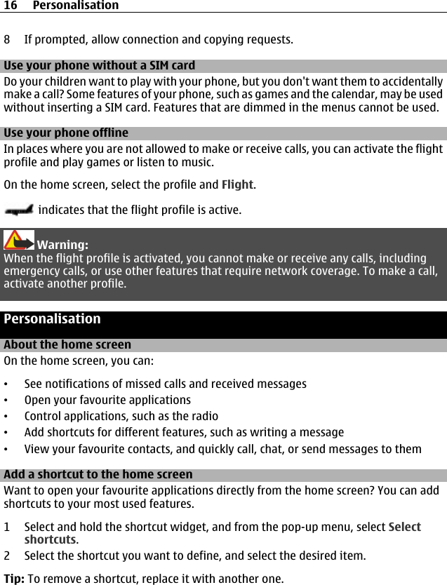 8 If prompted, allow connection and copying requests.Use your phone without a SIM cardDo your children want to play with your phone, but you don&apos;t want them to accidentallymake a call? Some features of your phone, such as games and the calendar, may be usedwithout inserting a SIM card. Features that are dimmed in the menus cannot be used.Use your phone offlineIn places where you are not allowed to make or receive calls, you can activate the flightprofile and play games or listen to music.On the home screen, select the profile and Flight. indicates that the flight profile is active.Warning:When the flight profile is activated, you cannot make or receive any calls, includingemergency calls, or use other features that require network coverage. To make a call,activate another profile.PersonalisationAbout the home screenOn the home screen, you can:•See notifications of missed calls and received messages•Open your favourite applications•Control applications, such as the radio•Add shortcuts for different features, such as writing a message•View your favourite contacts, and quickly call, chat, or send messages to themAdd a shortcut to the home screenWant to open your favourite applications directly from the home screen? You can addshortcuts to your most used features.1 Select and hold the shortcut widget, and from the pop-up menu, select Selectshortcuts.2 Select the shortcut you want to define, and select the desired item.Tip: To remove a shortcut, replace it with another one.16 Personalisation