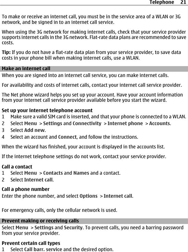 To make or receive an internet call, you must be in the service area of a WLAN or 3Gnetwork, and be signed in to an internet call service.When using the 3G network for making internet calls, check that your service providersupports internet calls in the 3G network. Flat-rate data plans are recommended to savecosts.Tip: If you do not have a flat-rate data plan from your service provider, to save datacosts in your phone bill when making internet calls, use a WLAN.Make an internet callWhen you are signed into an internet call service, you can make internet calls.For availability and costs of internet calls, contact your internet call service provider.The Net phone wizard helps you set up your account. Have your account informationfrom your internet call service provider available before you start the wizard.Set up your internet telephone account1 Make sure a valid SIM card is inserted, and that your phone is connected to a WLAN.2 Select Menu &gt; Settings and Connectivity &gt; Internet phone &gt; Accounts.3 Select Add new.4 Select an account and Connect, and follow the instructions.When the wizard has finished, your account is displayed in the accounts list.If the internet telephone settings do not work, contact your service provider.Call a contact1 Select Menu &gt; Contacts and Names and a contact.2 Select Internet call.Call a phone numberEnter the phone number, and select Options &gt; Internet call.For emergency calls, only the cellular network is used.Prevent making or receiving callsSelect Menu &gt; Settings and Security. To prevent calls, you need a barring passwordfrom your service provider.Prevent certain call types1 Select Call barr. service and the desired option.Telephone 21