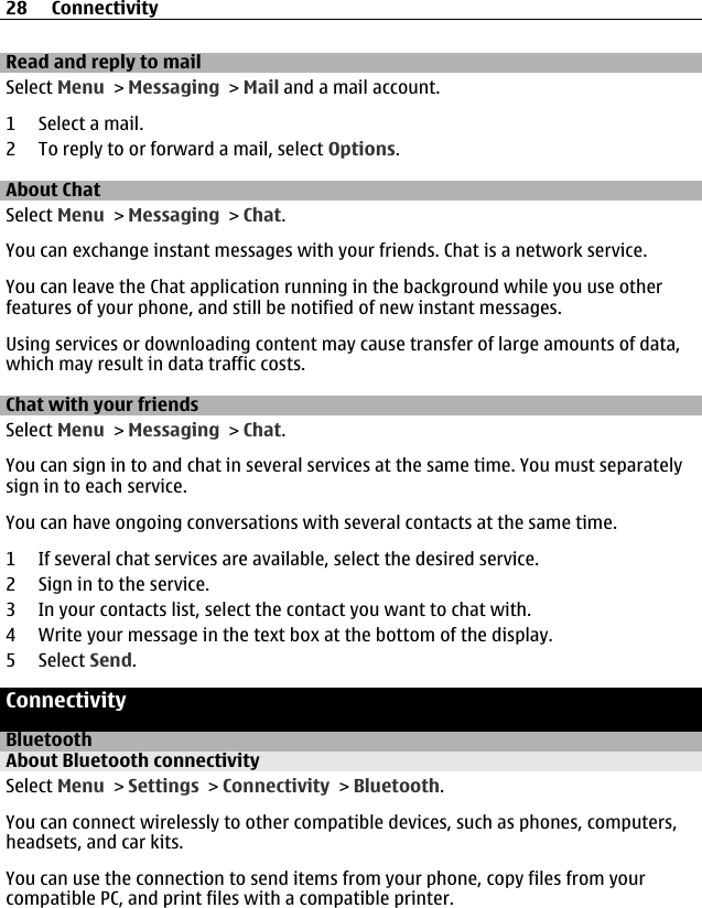 Read and reply to mailSelect Menu &gt; Messaging &gt; Mail and a mail account.1 Select a mail.2 To reply to or forward a mail, select Options.About ChatSelect Menu &gt; Messaging &gt; Chat.You can exchange instant messages with your friends. Chat is a network service.You can leave the Chat application running in the background while you use otherfeatures of your phone, and still be notified of new instant messages.Using services or downloading content may cause transfer of large amounts of data,which may result in data traffic costs.Chat with your friendsSelect Menu &gt; Messaging &gt; Chat.You can sign in to and chat in several services at the same time. You must separatelysign in to each service.You can have ongoing conversations with several contacts at the same time.1 If several chat services are available, select the desired service.2 Sign in to the service.3 In your contacts list, select the contact you want to chat with.4 Write your message in the text box at the bottom of the display.5 Select Send.ConnectivityBluetoothAbout Bluetooth connectivitySelect Menu &gt; Settings &gt; Connectivity &gt; Bluetooth.You can connect wirelessly to other compatible devices, such as phones, computers,headsets, and car kits.You can use the connection to send items from your phone, copy files from yourcompatible PC, and print files with a compatible printer.28 Connectivity