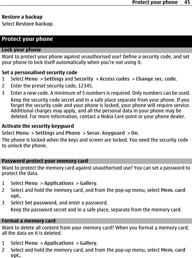 Restore a backupSelect Restore backup.Protect your phoneLock your phoneWant to protect your phone against unauthorised use? Define a security code, and setyour phone to lock itself automatically when you&apos;re not using it.Set a personalised security code1 Select Menu &gt; Settings and Security &gt; Access codes &gt; Change sec. code.2 Enter the preset security code, 12345.3 Enter a new code. A minimum of 5 numbers is required. Only numbers can be used.Keep the security code secret and in a safe place separate from your phone. If youforget the security code and your phone is locked, your phone will require service.Additional charges may apply, and all the personal data in your phone may bedeleted. For more information, contact a Nokia Care point or your phone dealer.Activate the security keyguardSelect Menu &gt; Settings and Phone &gt; Secur. keyguard &gt; On.The phone is locked when the keys and screen are locked. You need the security codeto unlock the phone.Password protect your memory cardWant to protect the memory card against unauthorised use? You can set a password toprotect the data.1 Select Menu &gt; Applications &gt; Gallery.2 Select and hold the memory card, and from the pop-up menu, select Mem. cardopt..3 Select Set password, and enter a password.Keep the password secret and in a safe place, separate from the memory card.Format a memory cardWant to delete all content from your memory card? When you format a memory card,all the data on it is deleted.1 Select Menu &gt; Applications &gt; Gallery.2 Select and hold the memory card, and from the pop-up menu, select Mem. cardopt..Protect your phone 45
