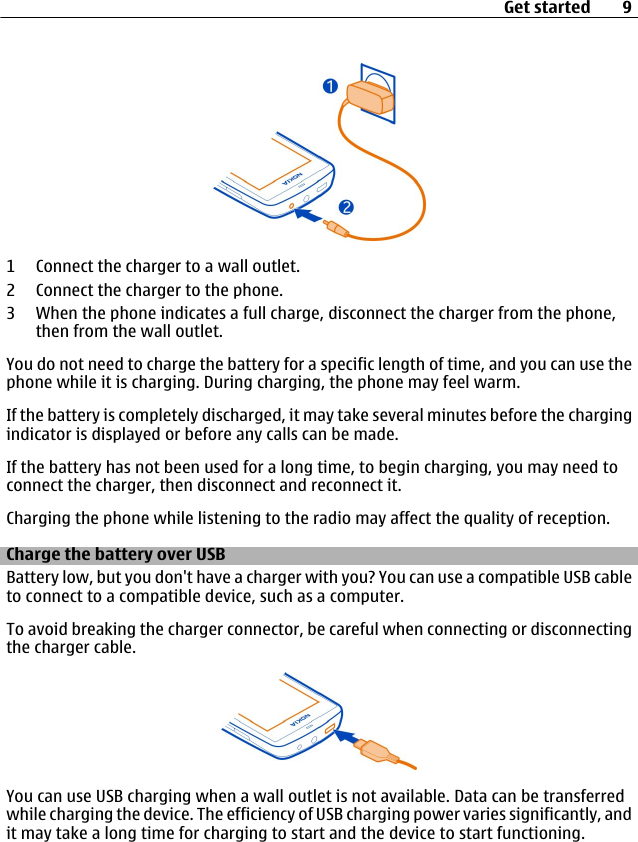 1 Connect the charger to a wall outlet.2 Connect the charger to the phone.3 When the phone indicates a full charge, disconnect the charger from the phone,then from the wall outlet.You do not need to charge the battery for a specific length of time, and you can use thephone while it is charging. During charging, the phone may feel warm.If the battery is completely discharged, it may take several minutes before the chargingindicator is displayed or before any calls can be made.If the battery has not been used for a long time, to begin charging, you may need toconnect the charger, then disconnect and reconnect it.Charging the phone while listening to the radio may affect the quality of reception.Charge the battery over USBBattery low, but you don&apos;t have a charger with you? You can use a compatible USB cableto connect to a compatible device, such as a computer.To avoid breaking the charger connector, be careful when connecting or disconnectingthe charger cable.You can use USB charging when a wall outlet is not available. Data can be transferredwhile charging the device. The efficiency of USB charging power varies significantly, andit may take a long time for charging to start and the device to start functioning.Get started 9
