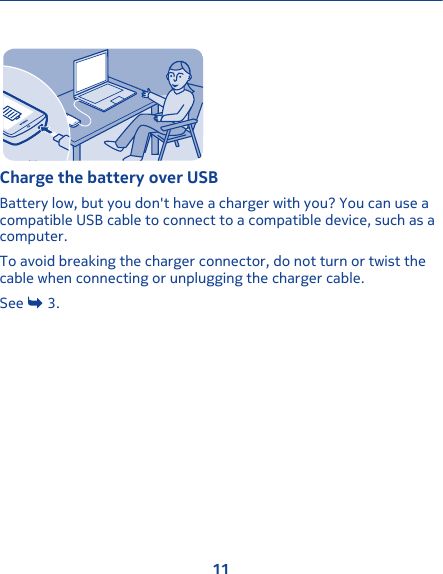 Charge the battery over USBBattery low, but you don&apos;t have a charger with you? You can use acompatible USB cable to connect to a compatible device, such as acomputer.To avoid breaking the charger connector, do not turn or twist thecable when connecting or unplugging the charger cable.See   3.11