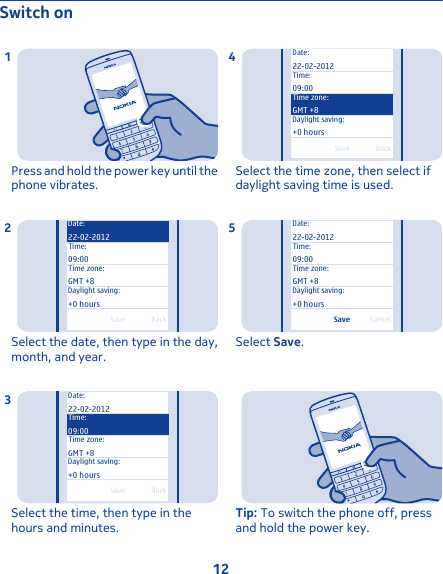 Switch onPress and hold the power key until thephone vibrates.1BackSaveTime:09:00Time zone:GMT +8Daylight saving:Date:22-02-2012+0 hoursSelect the date, then type in the day,month, and year.2BackSaveTime zone:GMT +8Daylight saving:Date:22-02-2012Time:09:00+0 hoursSelect the time, then type in thehours and minutes.3BackSave+0 hoursDaylight saving:Date:22-02-2012Time:09:00Time zone:GMT +8Select the time zone, then select ifdaylight saving time is used.4CancelSaveDate:22-02-2012Time:09:00Time zone:GMT +8Daylight saving:+0 hoursSelect Save.5Tip: To switch the phone off, pressand hold the power key.12