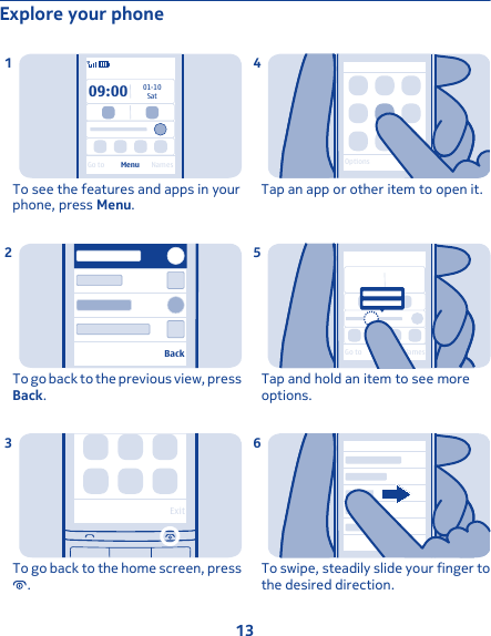 Explore your phone09:00SatGo to Menu Names01-10To see the features and apps in yourphone, press Menu.1BackTo go back to the previous view, pressBack.2ExitTo go back to the home screen, press.3OptionsTap an app or other item to open it.4Go to Menu NamesTap and hold an item to see moreoptions.5To swipe, steadily slide your finger tothe desired direction.613
