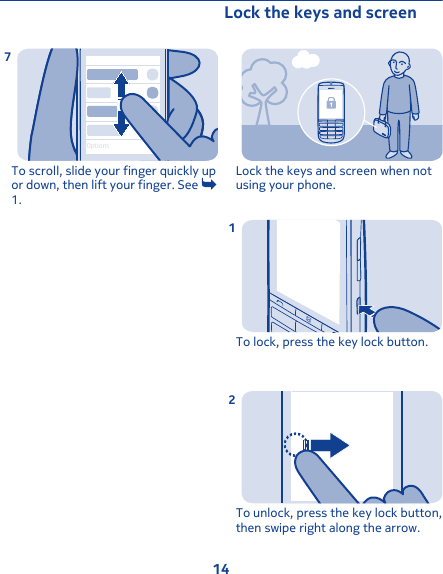 OptionsTo scroll, slide your finger quickly upor down, then lift your finger. See 1.7Lock the keys and screen Lock the keys and screen when notusing your phone.To lock, press the key lock button.1To unlock, press the key lock button,then swipe right along the arrow.214