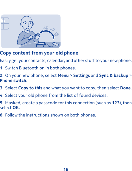 Copy content from your old phoneEasily get your contacts, calendar, and other stuff to your new phone.1. Switch Bluetooth on in both phones.2. On your new phone, select Menu &gt; Settings and Sync &amp; backup &gt;Phone switch.3. Select Copy to this and what you want to copy, then select Done.4. Select your old phone from the list of found devices.5. If asked, create a passcode for this connection (such as 123), thenselect OK.6. Follow the instructions shown on both phones.16