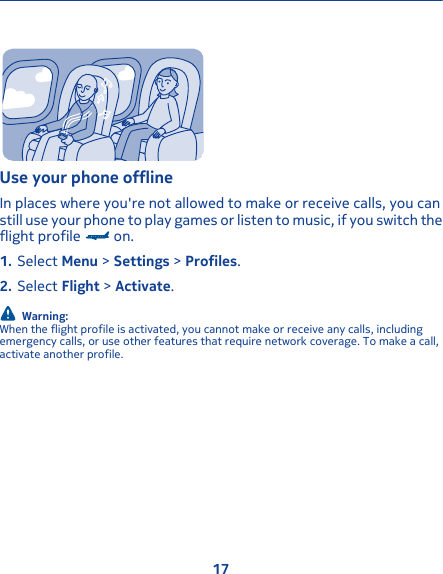 Use your phone offlineIn places where you&apos;re not allowed to make or receive calls, you canstill use your phone to play games or listen to music, if you switch theflight profile   on.1. Select Menu &gt; Settings &gt; Profiles.2. Select Flight &gt; Activate.Warning:When the flight profile is activated, you cannot make or receive any calls, includingemergency calls, or use other features that require network coverage. To make a call,activate another profile.17