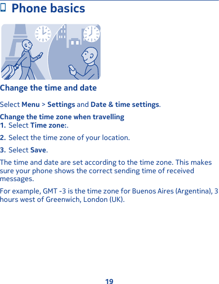 Phone basicsChange the time and dateSelect Menu &gt; Settings and Date &amp; time settings.Change the time zone when travelling1. Select Time zone:.2. Select the time zone of your location.3. Select Save.The time and date are set according to the time zone. This makessure your phone shows the correct sending time of receivedmessages.For example, GMT -3 is the time zone for Buenos Aires (Argentina), 3hours west of Greenwich, London (UK).19