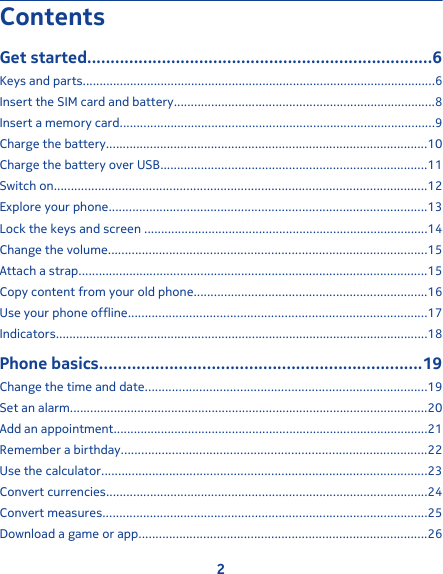ContentsGet started..........................................................................6Keys and parts........................................................................................................6Insert the SIM card and battery.............................................................................8Insert a memory card.............................................................................................9Charge the battery...............................................................................................10Charge the battery over USB...............................................................................11Switch on..............................................................................................................12Explore your phone..............................................................................................13Lock the keys and screen ....................................................................................14Change the volume..............................................................................................15Attach a strap.......................................................................................................15Copy content from your old phone.....................................................................16Use your phone offline........................................................................................17Indicators..............................................................................................................18Phone basics.....................................................................19Change the time and date...................................................................................19Set an alarm..........................................................................................................20Add an appointment.............................................................................................21Remember a birthday..........................................................................................22Use the calculator................................................................................................23Convert currencies...............................................................................................24Convert measures................................................................................................25Download a game or app.....................................................................................262