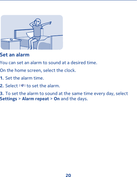 Set an alarmYou can set an alarm to sound at a desired time.On the home screen, select the clock.1. Set the alarm time.2. Select   to set the alarm.3. To set the alarm to sound at the same time every day, selectSettings &gt; Alarm repeat &gt; On and the days.20