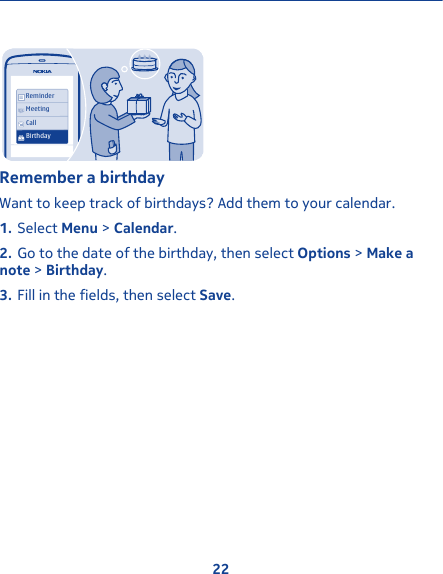 ReminderMeetingCallBirthdayRemember a birthdayWant to keep track of birthdays? Add them to your calendar.1. Select Menu &gt; Calendar.2. Go to the date of the birthday, then select Options &gt; Make anote &gt; Birthday.3. Fill in the fields, then select Save.22