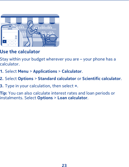 -..5325Use the calculatorStay within your budget wherever you are – your phone has acalculator.1. Select Menu &gt; Applications &gt; Calculator.2. Select Options &gt; Standard calculator or Scientific calculator.3. Type in your calculation, then select =.Tip: You can also calculate interest rates and loan periods orinstalments. Select Options &gt; Loan calculator.23