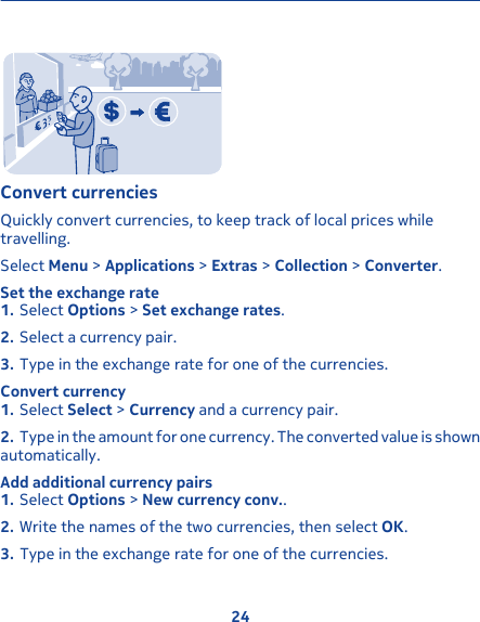 Convert currenciesQuickly convert currencies, to keep track of local prices whiletravelling.Select Menu &gt; Applications &gt; Extras &gt; Collection &gt; Converter.Set the exchange rate1. Select Options &gt; Set exchange rates.2. Select a currency pair.3. Type in the exchange rate for one of the currencies.Convert currency1. Select Select &gt; Currency and a currency pair.2. Type in the amount for one currency. The converted value is shownautomatically.Add additional currency pairs1. Select Options &gt; New currency conv..2. Write the names of the two currencies, then select OK.3. Type in the exchange rate for one of the currencies.24