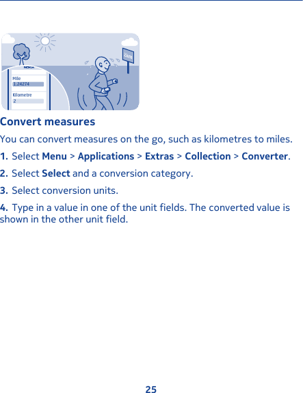 MileKilometre21.24274Convert measuresYou can convert measures on the go, such as kilometres to miles.1. Select Menu &gt; Applications &gt; Extras &gt; Collection &gt; Converter.2. Select Select and a conversion category.3. Select conversion units.4. Type in a value in one of the unit fields. The converted value isshown in the other unit field.25
