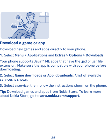 Download a game or appDownload new games and apps directly to your phone.1. Select Menu &gt; Applications and Extras &gt; Options &gt; Downloads.Your phone supports Java™ ME apps that have the .jad or .jar fileextension. Make sure the app is compatible with your phone beforedownloading.2. Select Game downloads or App. downloads. A list of availableservices is shown.3. Select a service, then follow the instructions shown on the phone.Tip: Download games and apps from Nokia Store. To learn moreabout Nokia Store, go to www.nokia.com/support.26