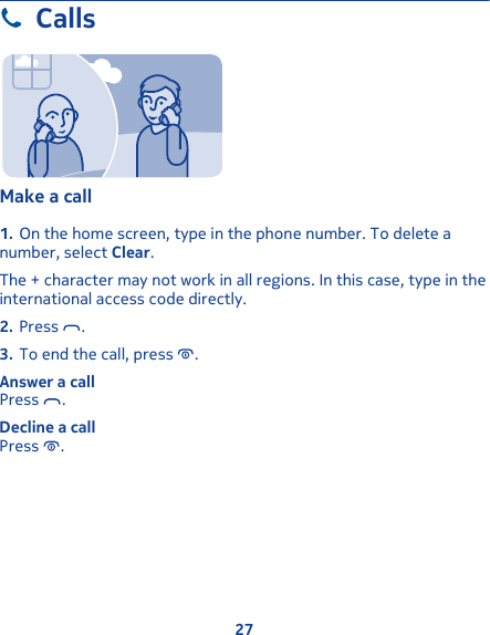 CallsMake a call 1. On the home screen, type in the phone number. To delete anumber, select Clear.The + character may not work in all regions. In this case, type in theinternational access code directly.2. Press  .3. To end the call, press  .Answer a callPress  .Decline a callPress  .27