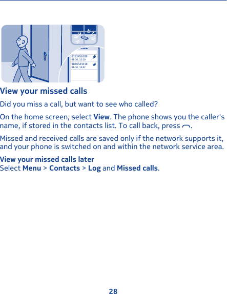 987654321001-10, 10:02012345678901-10, 12:10View your missed callsDid you miss a call, but want to see who called?On the home screen, select View. The phone shows you the caller&apos;sname, if stored in the contacts list. To call back, press  .Missed and received calls are saved only if the network supports it,and your phone is switched on and within the network service area.View your missed calls laterSelect Menu &gt; Contacts &gt; Log and Missed calls.28