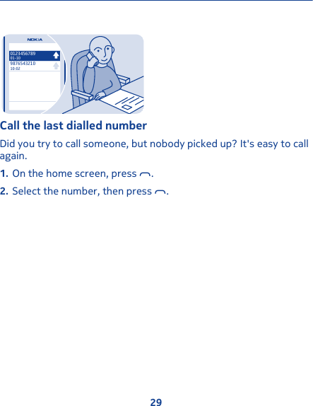 987654321010:02012345678901-10Call the last dialled numberDid you try to call someone, but nobody picked up? It&apos;s easy to callagain.1. On the home screen, press  .2. Select the number, then press  .29