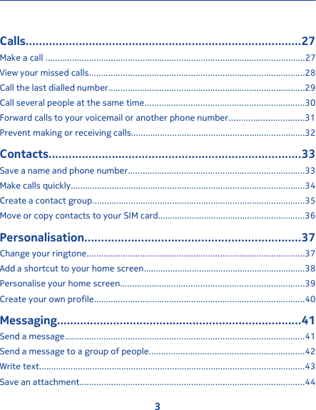 Calls...................................................................................27Make a call ...........................................................................................................27View your missed calls.........................................................................................28Call the last dialled number.................................................................................29Call several people at the same time..................................................................30Forward calls to your voicemail or another phone number...............................31Prevent making or receiving calls........................................................................32Contacts............................................................................33Save a name and phone number.........................................................................33Make calls quickly.................................................................................................34Create a contact group........................................................................................35Move or copy contacts to your SIM card.............................................................36Personalisation.................................................................37Change your ringtone..........................................................................................37Add a shortcut to your home screen...................................................................38Personalise your home screen............................................................................39Create your own profile.......................................................................................40Messaging..........................................................................41Send a message...................................................................................................41Send a message to a group of people................................................................42Write text..............................................................................................................43Save an attachment.............................................................................................443