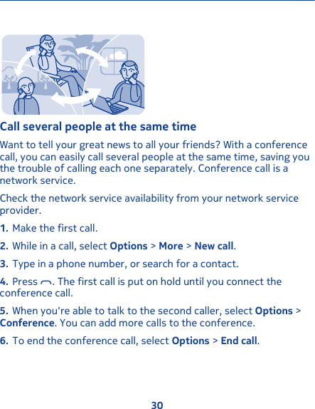 Call several people at the same timeWant to tell your great news to all your friends? With a conferencecall, you can easily call several people at the same time, saving youthe trouble of calling each one separately. Conference call is anetwork service.Check the network service availability from your network serviceprovider.1. Make the first call.2. While in a call, select Options &gt; More &gt; New call.3. Type in a phone number, or search for a contact.4. Press  . The first call is put on hold until you connect theconference call.5. When you&apos;re able to talk to the second caller, select Options &gt;Conference. You can add more calls to the conference.6. To end the conference call, select Options &gt; End call.30