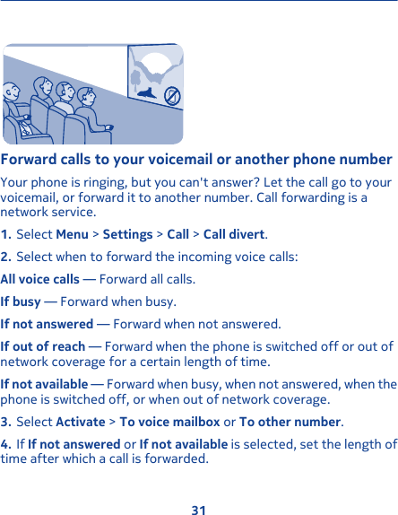 Forward calls to your voicemail or another phone numberYour phone is ringing, but you can&apos;t answer? Let the call go to yourvoicemail, or forward it to another number. Call forwarding is anetwork service.1. Select Menu &gt; Settings &gt; Call &gt; Call divert.2. Select when to forward the incoming voice calls:All voice calls — Forward all calls.If busy — Forward when busy.If not answered — Forward when not answered.If out of reach — Forward when the phone is switched off or out ofnetwork coverage for a certain length of time.If not available — Forward when busy, when not answered, when thephone is switched off, or when out of network coverage.3. Select Activate &gt; To voice mailbox or To other number.4. If If not answered or If not available is selected, set the length oftime after which a call is forwarded.31