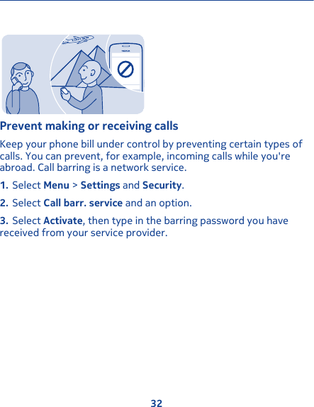 Prevent making or receiving callsKeep your phone bill under control by preventing certain types ofcalls. You can prevent, for example, incoming calls while you&apos;reabroad. Call barring is a network service.1. Select Menu &gt; Settings and Security.2. Select Call barr. service and an option.3. Select Activate, then type in the barring password you havereceived from your service provider.32