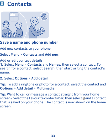 ContactsSave a name and phone numberAdd new contacts to your phone.Select Menu &gt; Contacts and Add new.Add or edit contact details1. Select Menu &gt; Contacts and Names, then select a contact. Tosearch for a contact, select Search, then start writing the contact&apos;sname.2. Select Options &gt; Add detail.Tip: To add a ringtone or photo for a contact, select the contact andOptions &gt; Add detail &gt; Multimedia.Tip: Want to call or message a contact straight from your homescreen? Select the Favourite contacts bar, then select   and a contactthat is saved on your phone. The contact is now shown on the homescreen.33