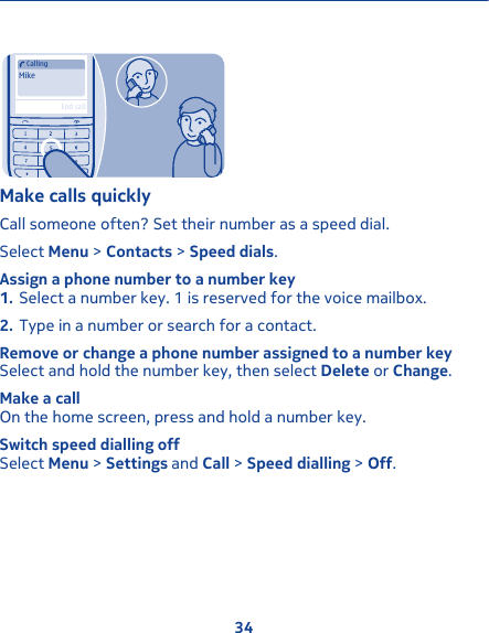 MikeCallingEnd callMake calls quicklyCall someone often? Set their number as a speed dial.Select Menu &gt; Contacts &gt; Speed dials.Assign a phone number to a number key1. Select a number key. 1 is reserved for the voice mailbox.2. Type in a number or search for a contact.Remove or change a phone number assigned to a number keySelect and hold the number key, then select Delete or Change.Make a callOn the home screen, press and hold a number key.Switch speed dialling offSelect Menu &gt; Settings and Call &gt; Speed dialling &gt; Off.34