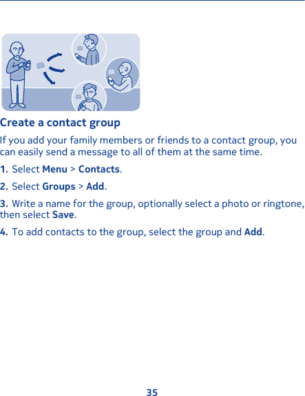 Create a contact groupIf you add your family members or friends to a contact group, youcan easily send a message to all of them at the same time.1. Select Menu &gt; Contacts.2. Select Groups &gt; Add.3. Write a name for the group, optionally select a photo or ringtone,then select Save.4. To add contacts to the group, select the group and Add.35