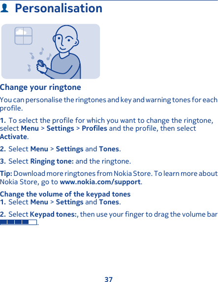 PersonalisationChange your ringtoneYou can personalise the ringtones and key and warning tones for eachprofile.1. To select the profile for which you want to change the ringtone,select Menu &gt; Settings &gt; Profiles and the profile, then selectActivate.2. Select Menu &gt; Settings and Tones.3. Select Ringing tone: and the ringtone.Tip: Download more ringtones from Nokia Store. To learn more aboutNokia Store, go to www.nokia.com/support.Change the volume of the keypad tones1. Select Menu &gt; Settings and Tones.2. Select Keypad tones:, then use your finger to drag the volume bar.37