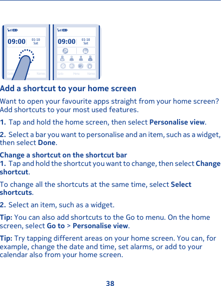 09:00SatGo to Menu Names01-1009:0001-10SatGo to Menu NamesAdd a shortcut to your home screenWant to open your favourite apps straight from your home screen?Add shortcuts to your most used features.1. Tap and hold the home screen, then select Personalise view.2. Select a bar you want to personalise and an item, such as a widget,then select Done.Change a shortcut on the shortcut bar1. Tap and hold the shortcut you want to change, then select Changeshortcut.To change all the shortcuts at the same time, select Selectshortcuts.2. Select an item, such as a widget.Tip: You can also add shortcuts to the Go to menu. On the homescreen, select Go to &gt; Personalise view.Tip: Try tapping different areas on your home screen. You can, forexample, change the date and time, set alarms, or add to yourcalendar also from your home screen.38