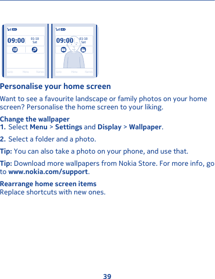 09:00SatGo to Menu Names Go to Menu Names01-1009:0001-10SatPersonalise your home screenWant to see a favourite landscape or family photos on your homescreen? Personalise the home screen to your liking.Change the wallpaper1. Select Menu &gt; Settings and Display &gt; Wallpaper.2. Select a folder and a photo.Tip: You can also take a photo on your phone, and use that.Tip: Download more wallpapers from Nokia Store. For more info, goto www.nokia.com/support.Rearrange home screen itemsReplace shortcuts with new ones.39