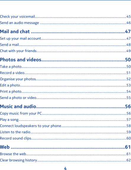 Check your voicemail...........................................................................................45Send an audio message ......................................................................................46Mail and chat ....................................................................47Set up your mail account.....................................................................................47Send a mail...........................................................................................................48Chat with your friends..........................................................................................49Photos and videos.............................................................50Take a photo.........................................................................................................50Record a video......................................................................................................51Organise your photos..........................................................................................52Edit a photo..........................................................................................................53Print a photo.........................................................................................................54Send a photo or video..........................................................................................55Music and audio................................................................56Copy music from your PC....................................................................................56Play a song............................................................................................................57Connect loudspeakers to your phone.................................................................58Listen to the radio................................................................................................59Record sound clips...............................................................................................60Web ...................................................................................61Browse the web....................................................................................................61Clear browsing history.........................................................................................624