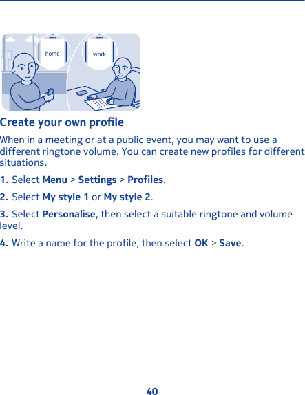 home workCreate your own profileWhen in a meeting or at a public event, you may want to use adifferent ringtone volume. You can create new profiles for differentsituations.1. Select Menu &gt; Settings &gt; Profiles.2. Select My style 1 or My style 2.3. Select Personalise, then select a suitable ringtone and volumelevel.4. Write a name for the profile, then select OK &gt; Save.40