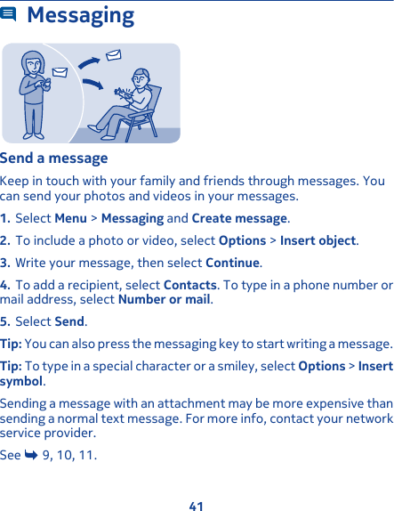 MessagingSend a messageKeep in touch with your family and friends through messages. Youcan send your photos and videos in your messages.1. Select Menu &gt; Messaging and Create message.2. To include a photo or video, select Options &gt; Insert object.3. Write your message, then select Continue.4. To add a recipient, select Contacts. To type in a phone number ormail address, select Number or mail.5. Select Send.Tip: You can also press the messaging key to start writing a message.Tip: To type in a special character or a smiley, select Options &gt; Insertsymbol.Sending a message with an attachment may be more expensive thansending a normal text message. For more info, contact your networkservice provider.See   9, 10, 11.41